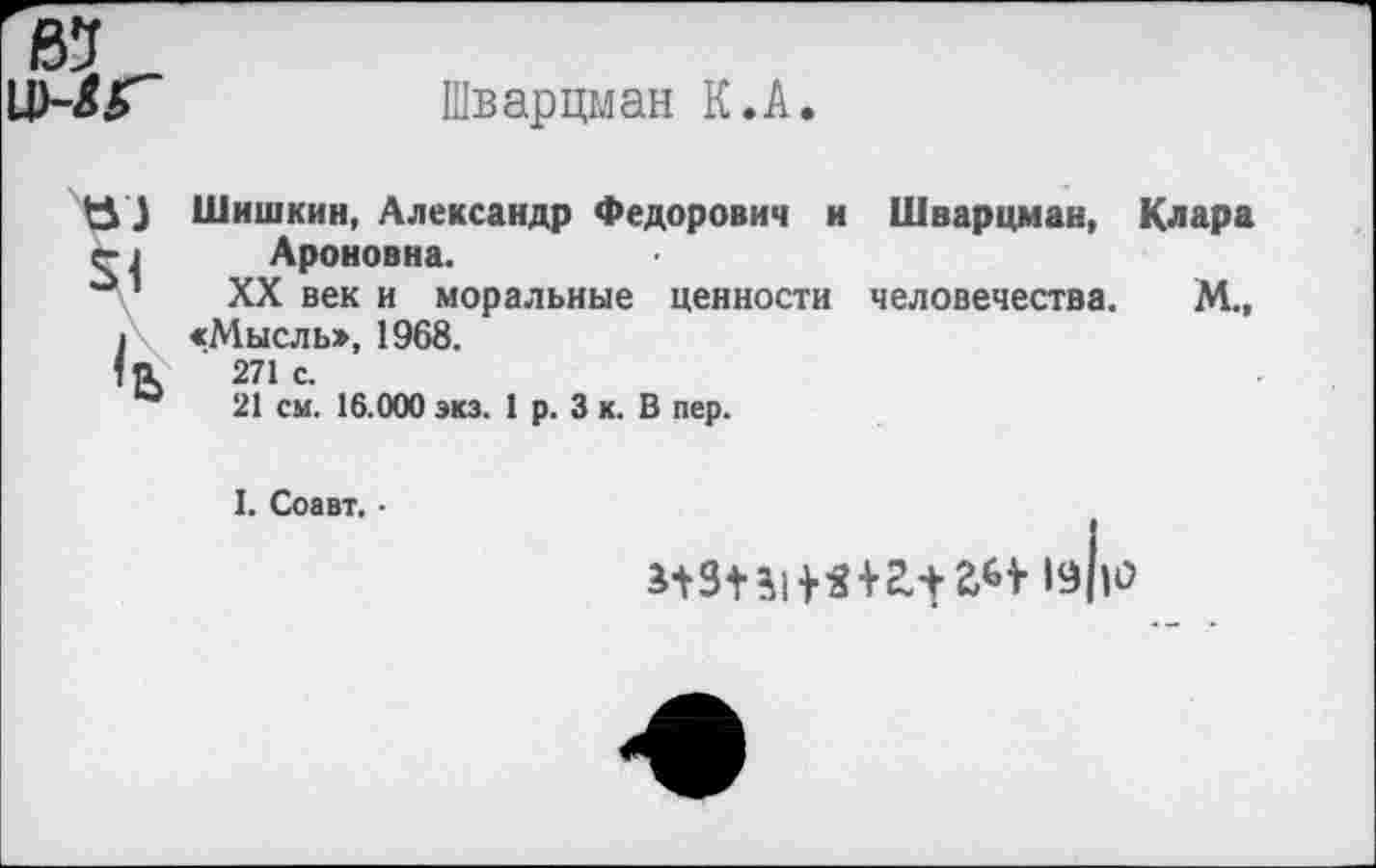 ﻿ВЗ
и)-лГ~	Шварцман К.А.
} Шишкин, Александр Федорович и Шварцман, Клара г I Ароновна.
°1 XX век и моральные ценности человечества. М.,
1 «Мысль», 1968.
271с.
ы 21 см. 16.000 экз. 1 р. 3 к. В пер.
I. Соавт. •
1з|1о